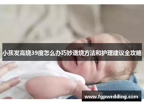 小孩发高烧39度怎么办巧妙退烧方法和护理建议全攻略