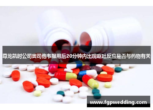 尊龙凯时公司奥司他韦服用后20分钟内出现呕吐反应是否与药物有关